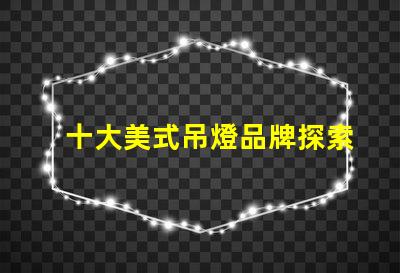 十大美式吊燈品牌探索您家居的完美之選