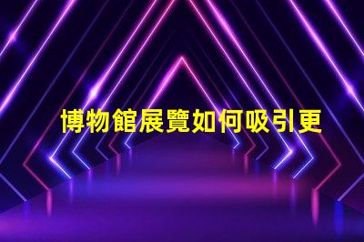 博物館展覽如何吸引更多觀眾博物館吸引力提升策略