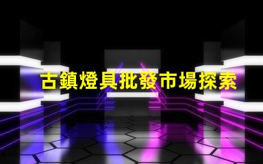古鎮燈具批發市場探索古鎮燈具的獨特魅力與商機