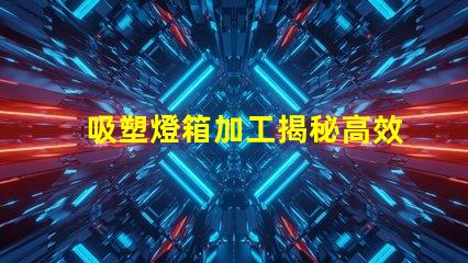 吸塑燈箱加工揭秘高效吸塑燈箱加工流程