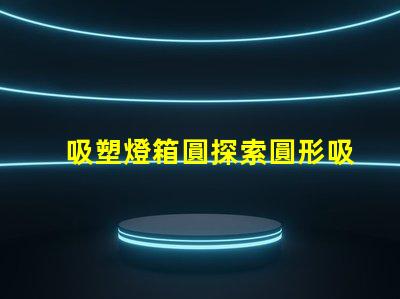 吸塑燈箱圓探索圓形吸塑燈箱的設計與應用潛力