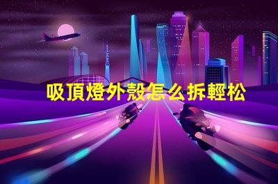 吸頂燈外殼怎么拆輕松拆卸吸頂燈的實用技巧