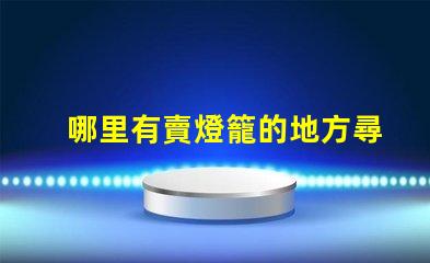 哪里有賣燈籠的地方尋找優質燈籠的最佳渠道