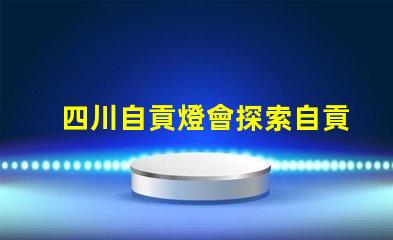 四川自貢燈會探索自貢燈會的魅力與歷史