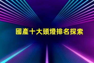 國產十大頭燈排名探索最佳選擇,提升戶外體驗