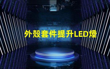 外殼套件提升LED燈具性能的關鍵配件