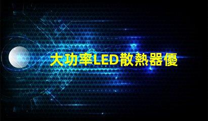 大功率LED散熱器優化散熱性能的關鍵技術解析