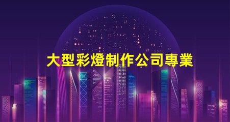 大型彩燈制作公司專業打造節慶氛圍的領先企業
