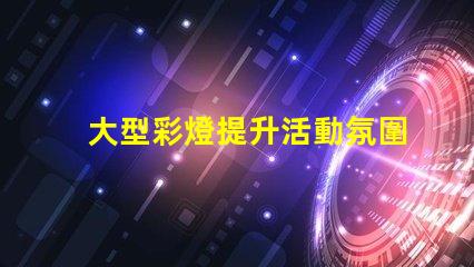 大型彩燈提升活動氛圍的絕佳選擇