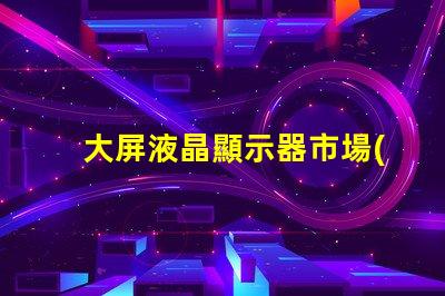 大屏液晶顯示器市場(chǎng)趨勢(shì)與采購(gòu)指南