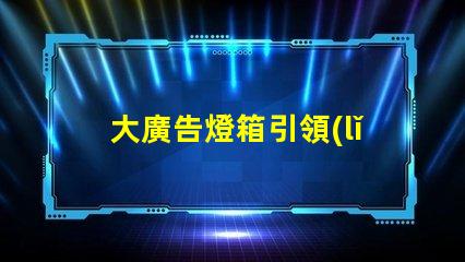 大廣告燈箱引領(lǐng)市場趨勢的終極廣告解決方案