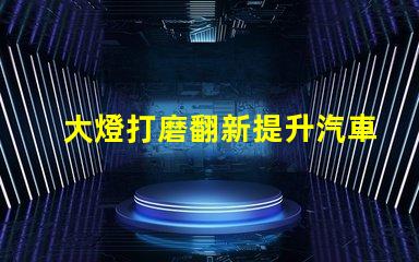 大燈打磨翻新提升汽車燈光效果的創(chuàng)新技巧