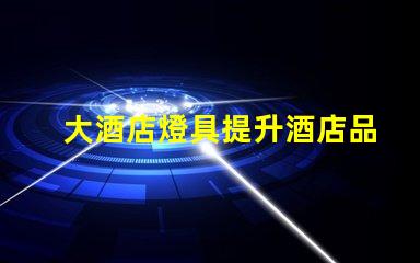 大酒店燈具提升酒店品位的關鍵燈具選擇