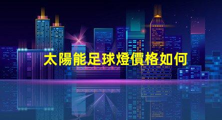 太陽能足球燈價格如何選擇性價比高的太陽能足球燈