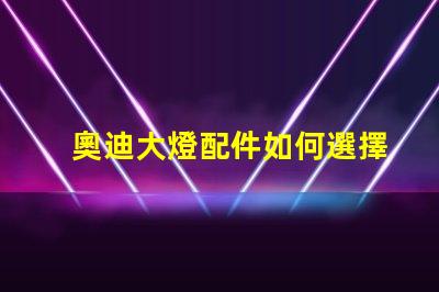 奧迪大燈配件如何選擇高品質替代品以提升亮度