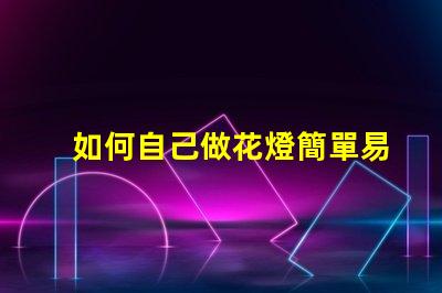 如何自己做花燈簡單易學的花燈制作指南