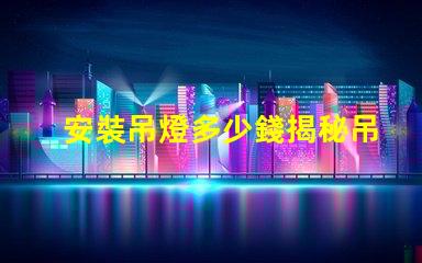 安裝吊燈多少錢揭秘吊燈安裝費用的背后真相