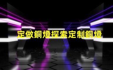 定做銅燈探索定制銅燈的獨特魅力和優勢