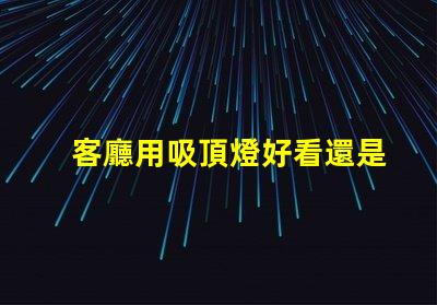 客廳用吸頂燈好看還是吊燈好看吸頂燈與吊燈的優缺點對比