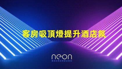 客房吸頂燈提升酒店氛圍的照明選擇,您準備好了嗎