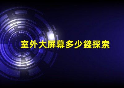 室外大屏幕多少錢探索室外大屏幕投資回報分析