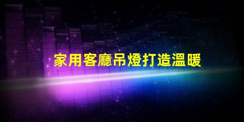 家用客廳吊燈打造溫暖氛圍的完美選擇