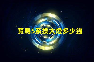 寶馬5系換大燈多少錢全面解析更換成本與選擇