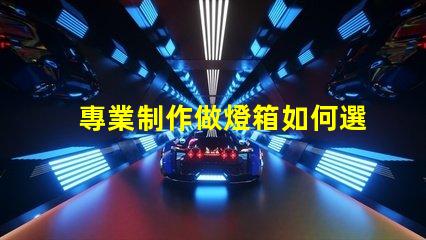 專業制作做燈箱如何選擇最佳燈箱方案以提升品牌影響力