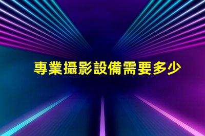 專業攝影設備需要多少錢全面解析攝影設備成本