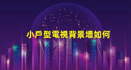 小戶型電視背景墻如何選擇最佳設計方案以提升空間感
