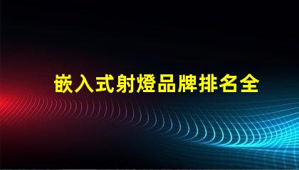 嵌入式射燈品牌排名全面解析市場領先品牌及其優(yōu)勢