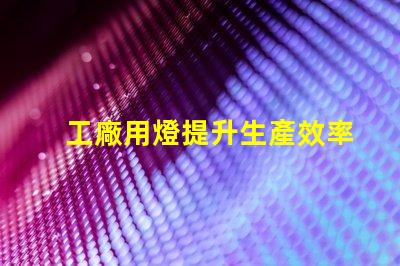 工廠用燈提升生產效率的智能照明解決方案