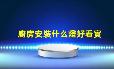 廚房安裝什么燈好看實用實用與美觀兼顧的燈具選擇
