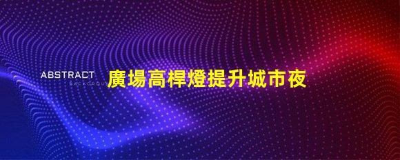 廣場高桿燈提升城市夜景的光源選擇