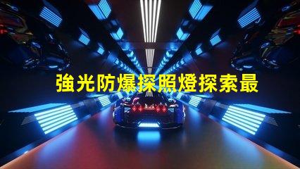 強光防爆探照燈探索最先進的安全照明解決方案