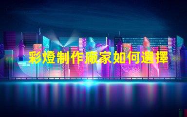 彩燈制作廠家如何選擇優(yōu)質(zhì)彩燈制造商