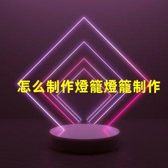 怎么制作燈籠燈籠制作的簡單步驟揭秘