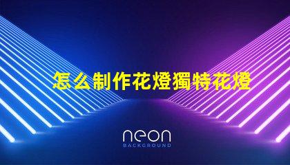怎么制作花燈獨特花燈制作技巧揭秘