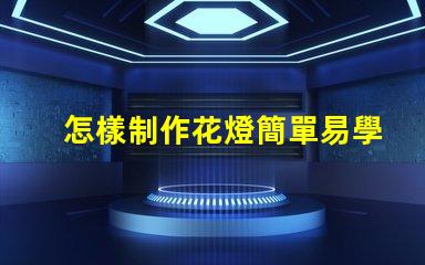 怎樣制作花燈簡單易學的花燈制作方法揭秘