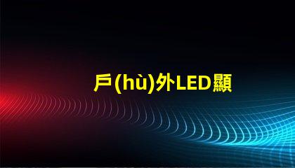 戶(hù)外LED顯示屏如何選擇最佳型號(hào)以提高視覺(jué)效果