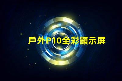 戶外P10全彩顯示屏的優(yōu)勢是什么全面解析戶外P10全彩技術優(yōu)勢