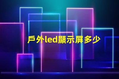 戶外led顯示屏多少錢一平米揭示市場價格與投資回報