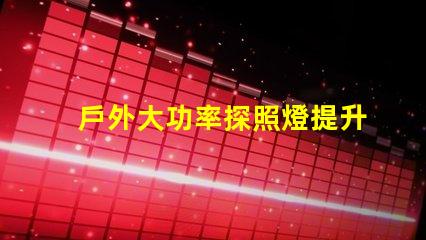 戶外大功率探照燈提升照明效率與安全性的最佳選擇