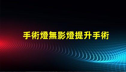 手術燈無影燈提升手術精度的關鍵設備