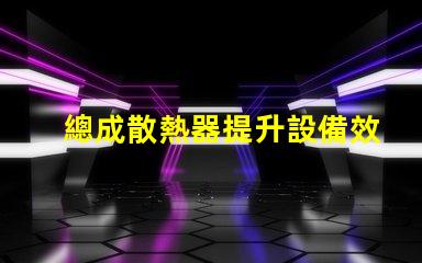 總成散熱器提升設備效率的關鍵因素是什么