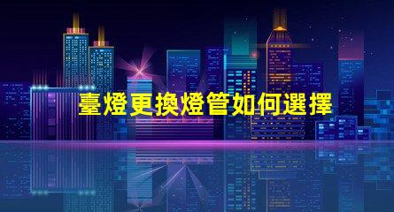 臺燈更換燈管如何選擇合適的燈管提升使用體驗