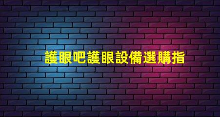 護眼吧護眼設備選購指南,提升視覺舒適度