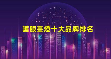 護眼臺燈十大品牌排名了解最受歡迎護眼燈具的選擇標準