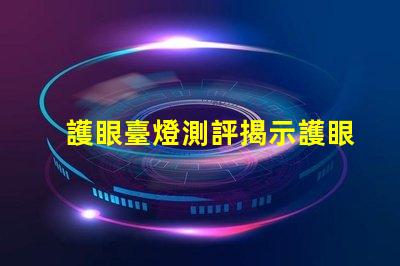 護眼臺燈測評揭示護眼臺燈的真實效果與選擇技巧