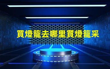 買燈籠去哪里買燈籠采購渠道全面解析